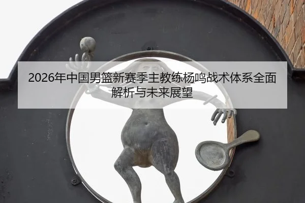 2026年中国男篮新赛季主教练杨鸣战术体系全面解析与未来展望