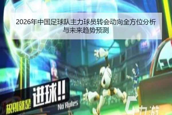 2026年中国足球队主力球员转会动向全方位分析与未来趋势预测