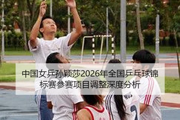 中国女乒孙颖莎2026年全国乒乓球锦标赛参赛项目调整深度分析