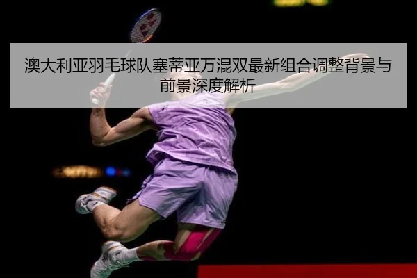 澳大利亚羽毛球队塞蒂亚万混双最新组合调整背景与前景深度解析